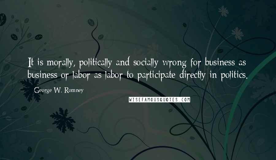 George W. Romney quotes: It is morally, politically and socially wrong for business as business or labor as labor to participate directly in politics.