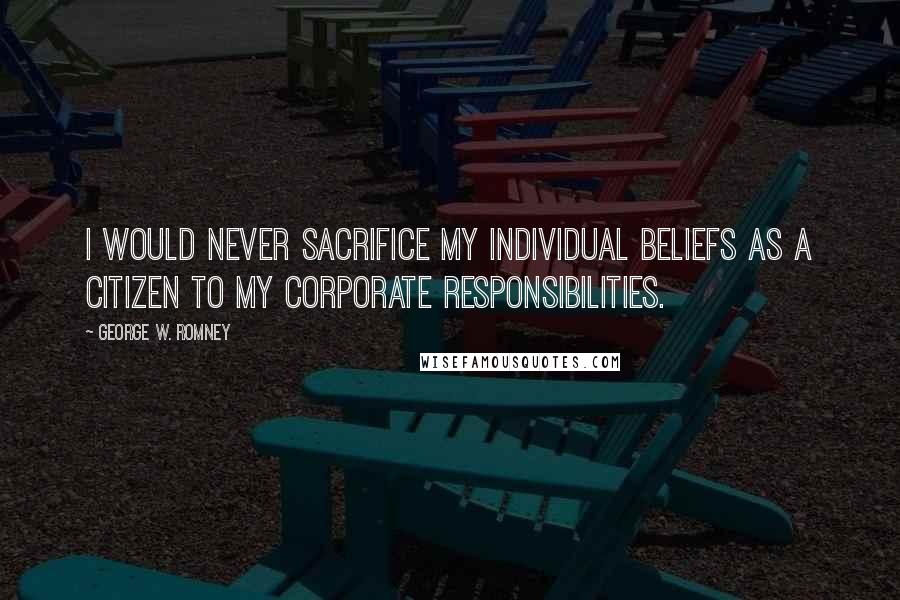 George W. Romney quotes: I would never sacrifice my individual beliefs as a citizen to my corporate responsibilities.
