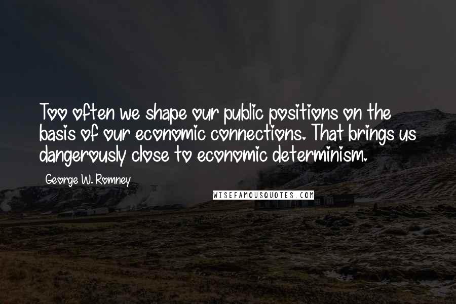 George W. Romney quotes: Too often we shape our public positions on the basis of our economic connections. That brings us dangerously close to economic determinism.