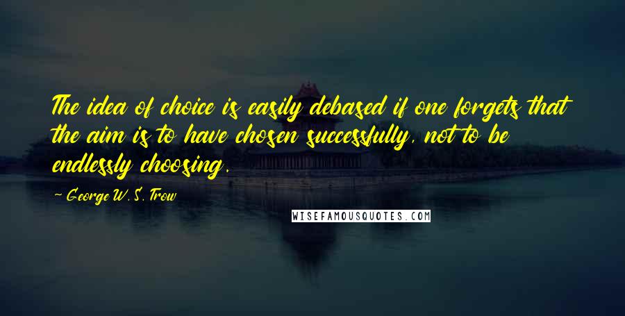 George W. S. Trow quotes: The idea of choice is easily debased if one forgets that the aim is to have chosen successfully, not to be endlessly choosing.