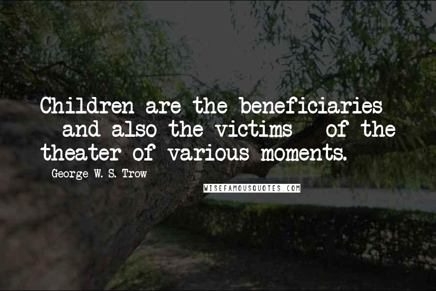 George W. S. Trow quotes: Children are the beneficiaries - and also the victims - of the theater of various moments.