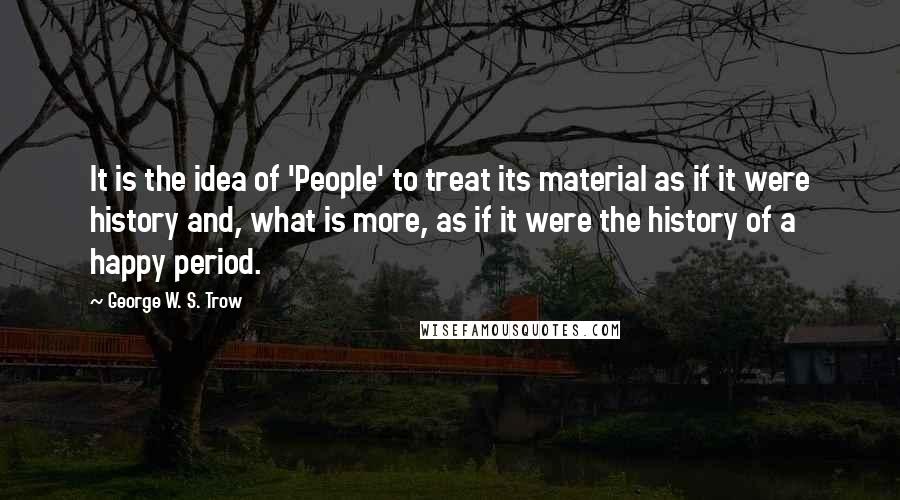 George W. S. Trow quotes: It is the idea of 'People' to treat its material as if it were history and, what is more, as if it were the history of a happy period.