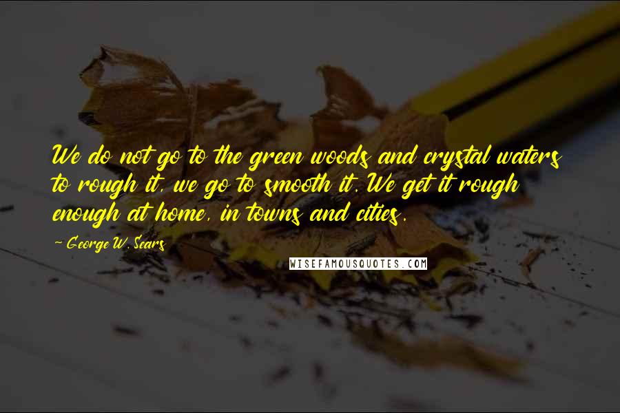 George W. Sears quotes: We do not go to the green woods and crystal waters to rough it, we go to smooth it. We get it rough enough at home, in towns and cities.