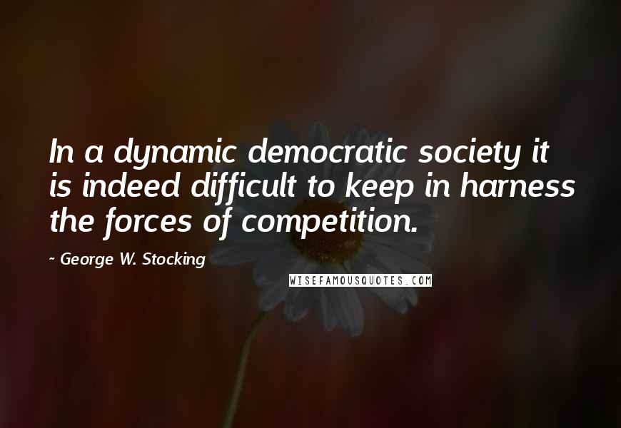 George W. Stocking quotes: In a dynamic democratic society it is indeed difficult to keep in harness the forces of competition.
