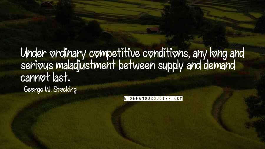 George W. Stocking quotes: Under ordinary competitive conditions, any long and serious maladjustment between supply and demand cannot last.