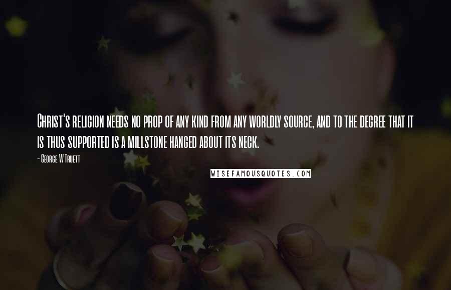 George W Truett quotes: Christ's religion needs no prop of any kind from any worldly source, and to the degree that it is thus supported is a millstone hanged about its neck.