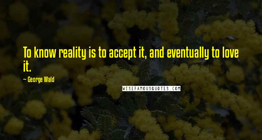 George Wald quotes: To know reality is to accept it, and eventually to love it.