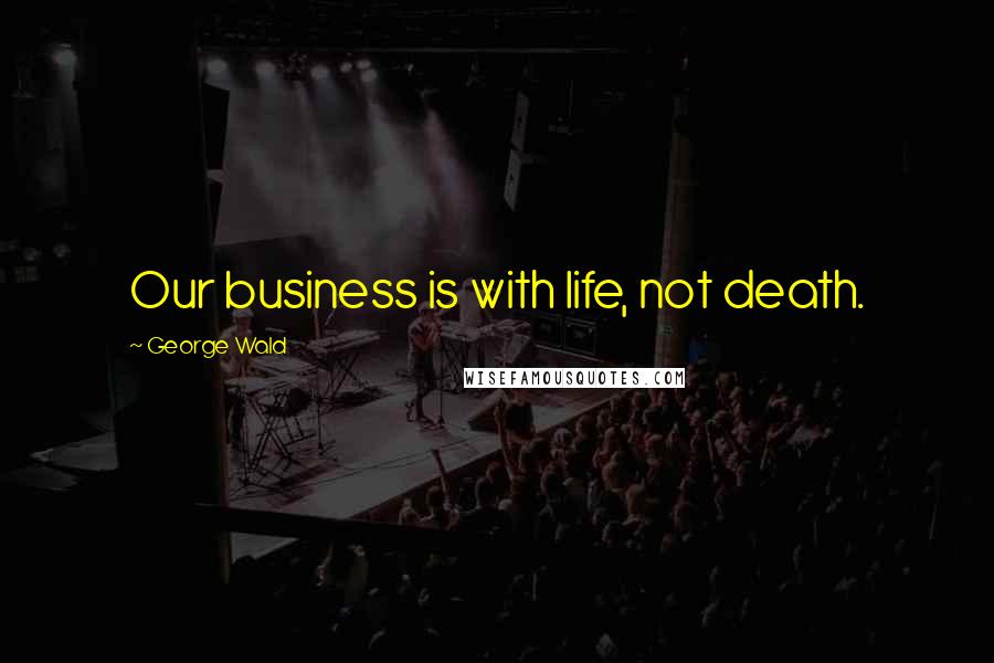 George Wald quotes: Our business is with life, not death.
