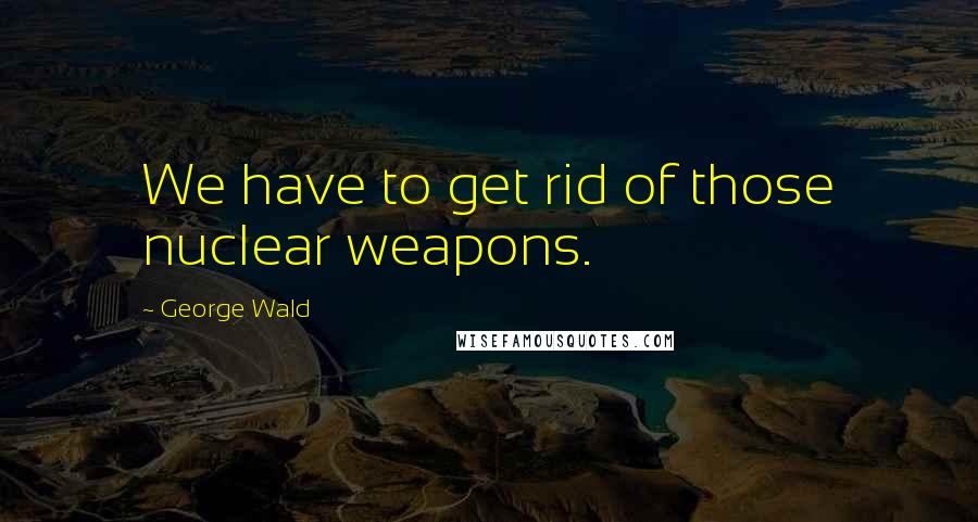 George Wald quotes: We have to get rid of those nuclear weapons.