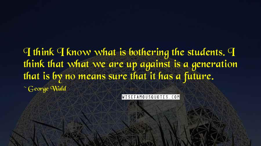 George Wald quotes: I think I know what is bothering the students. I think that what we are up against is a generation that is by no means sure that it has a