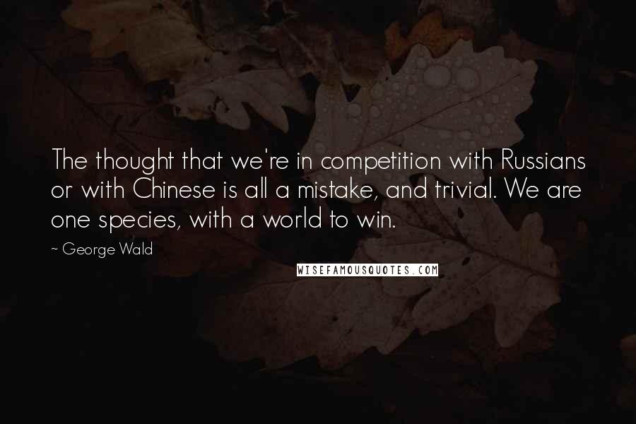 George Wald quotes: The thought that we're in competition with Russians or with Chinese is all a mistake, and trivial. We are one species, with a world to win.