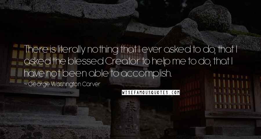 George Washington Carver quotes: There is literally nothing that I ever asked to do, that I asked the blessed Creator to help me to do, that I have not been able to accomplish.