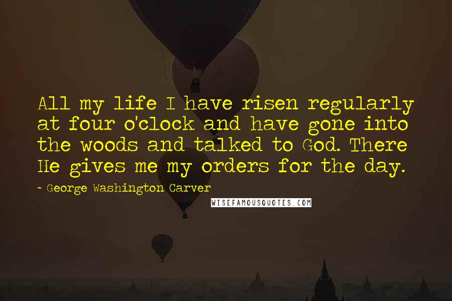 George Washington Carver quotes: All my life I have risen regularly at four o'clock and have gone into the woods and talked to God. There He gives me my orders for the day.