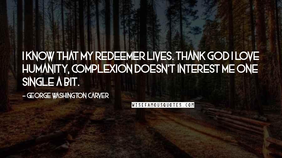 George Washington Carver quotes: I know that my Redeemer lives. Thank God I love humanity, complexion doesn't interest me one single a bit. George Washington Carver quotes: I know that my Redeemer lives. Thank God I love humanity, complexion doesn't interest me one single a bit.