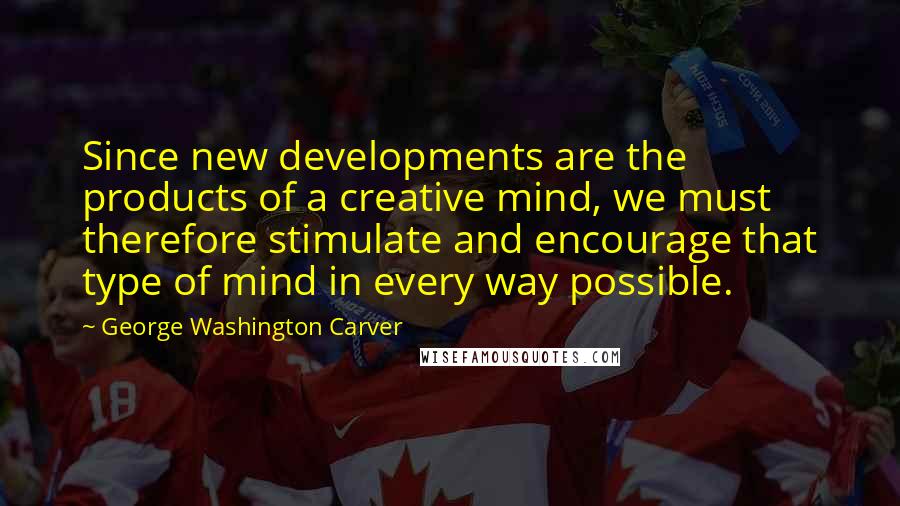 George Washington Carver quotes: Since new developments are the products of a creative mind, we must therefore stimulate and encourage that type of mind in every way possible.