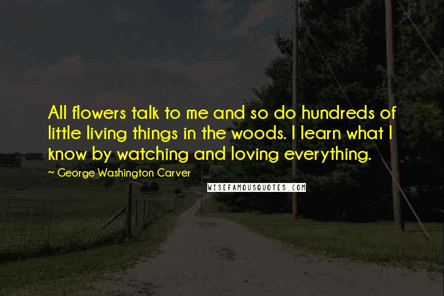 George Washington Carver quotes: All flowers talk to me and so do hundreds of little living things in the woods. I learn what I know by watching and loving everything.