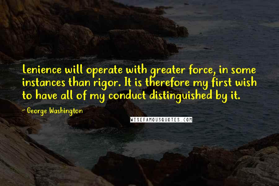 George Washington quotes: Lenience will operate with greater force, in some instances than rigor. It is therefore my first wish to have all of my conduct distinguished by it.