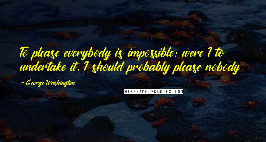 George Washington quotes: To please everybody is impossible; were I to undertake it, I should probably please nobody.