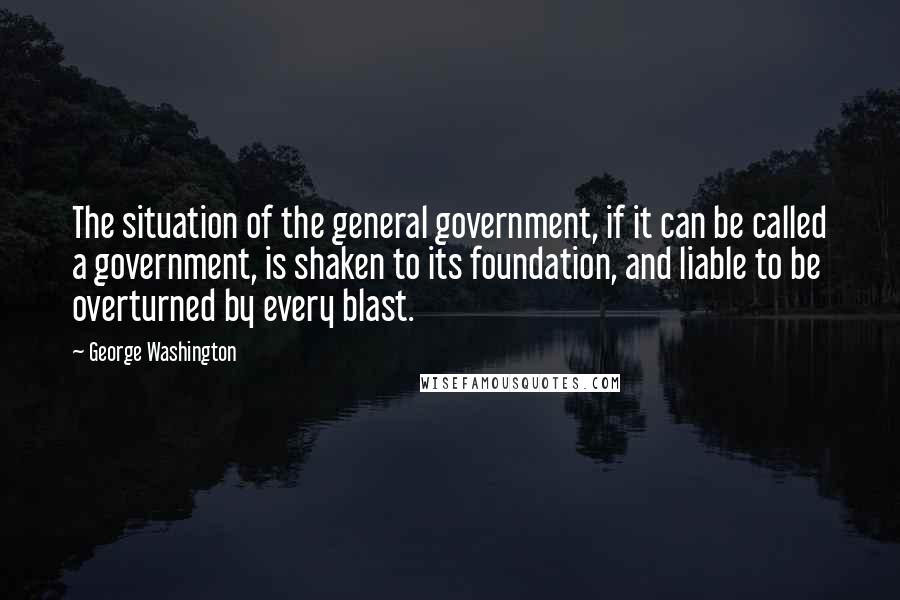 George Washington quotes: The situation of the general government, if it can be called a government, is shaken to its foundation, and liable to be overturned by every blast.