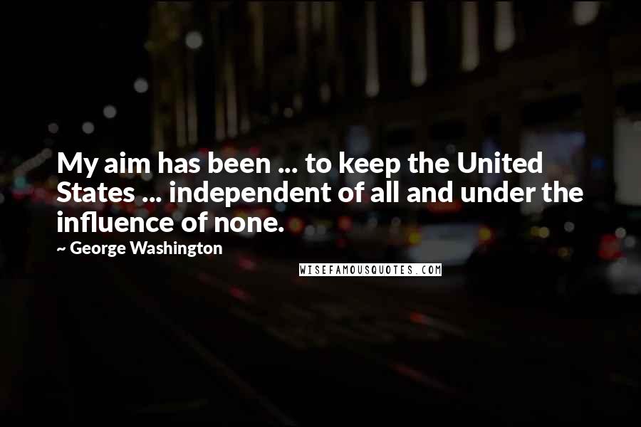 George Washington quotes: My aim has been ... to keep the United States ... independent of all and under the influence of none.