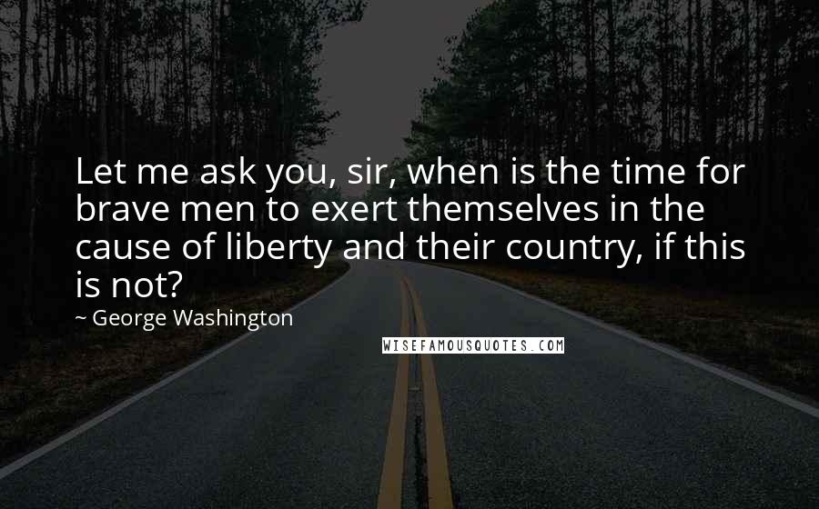 George Washington quotes: Let me ask you, sir, when is the time for brave men to exert themselves in the cause of liberty and their country, if this is not?