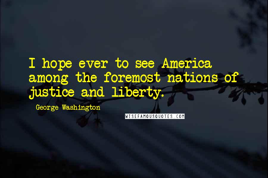 George Washington quotes: I hope ever to see America among the foremost nations of justice and liberty.