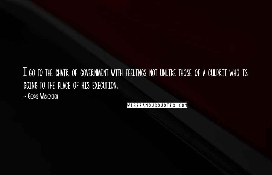 George Washington quotes: I go to the chair of government with feelings not unlike those of a culprit who is going to the place of his execution.