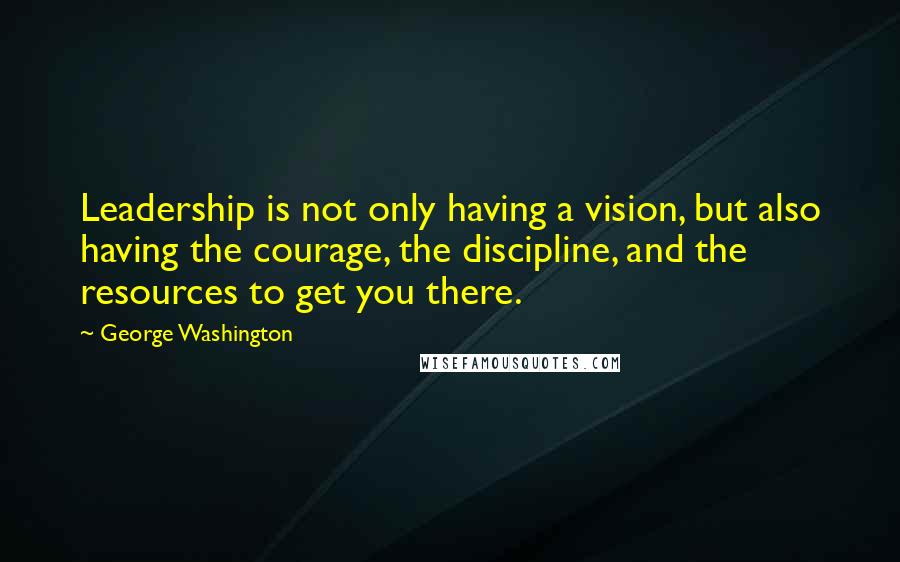 George Washington quotes: Leadership is not only having a vision, but also having the courage, the discipline, and the resources to get you there.