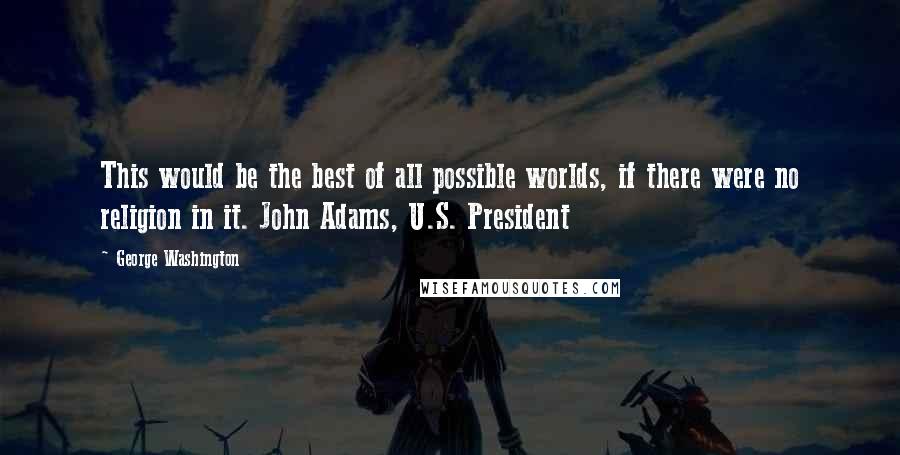 George Washington quotes: This would be the best of all possible worlds, if there were no religion in it. John Adams, U.S. President