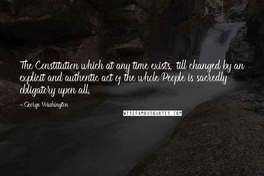 George Washington quotes: The Constitution which at any time exists, 'till changed by an explicit and authentic act of the whole People is sacredly obligatory upon all.