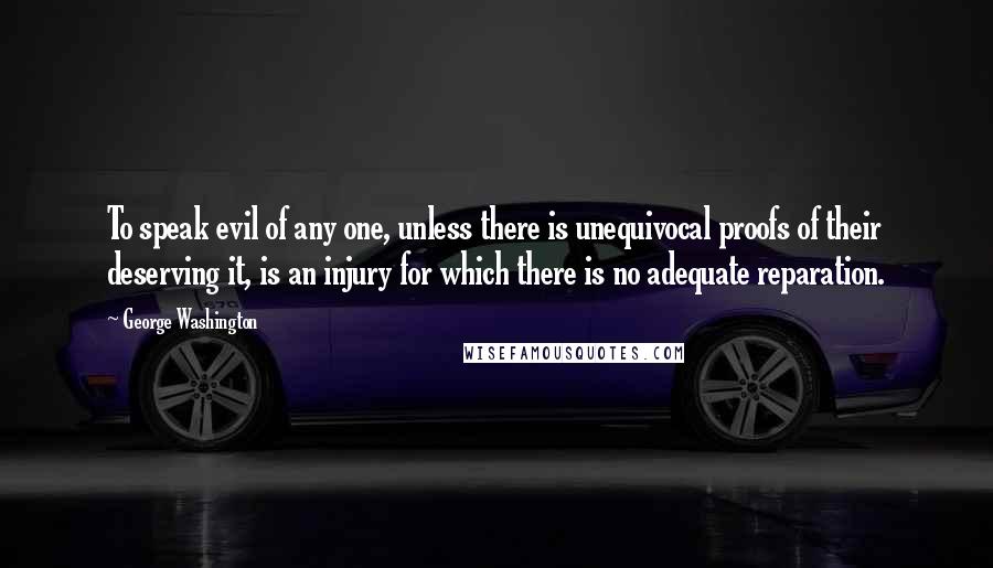 George Washington quotes: To speak evil of any one, unless there is unequivocal proofs of their deserving it, is an injury for which there is no adequate reparation.