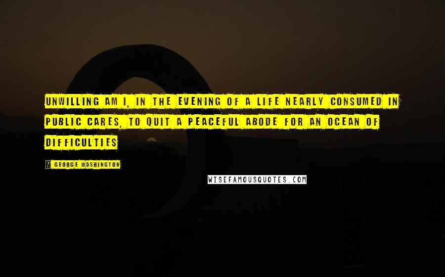 George Washington quotes: Unwilling am I, in the evening of a life nearly consumed in public cares, to quit a peaceful abode for an Ocean of difficulties