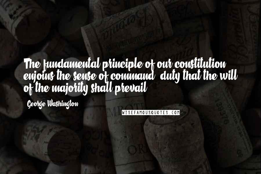 George Washington quotes: The fundamental principle of our constitution ... enjoins the sense of command, duty that the will of the majority shall prevail.