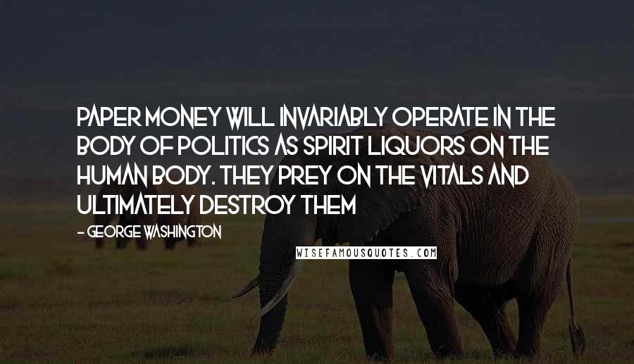 George Washington quotes: Paper money will invariably operate in the body of politics as spirit liquors on the human body. They prey on the vitals and ultimately destroy them