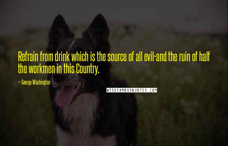 George Washington quotes: Refrain from drink which is the source of all evil-and the ruin of half the workmen in this Country.