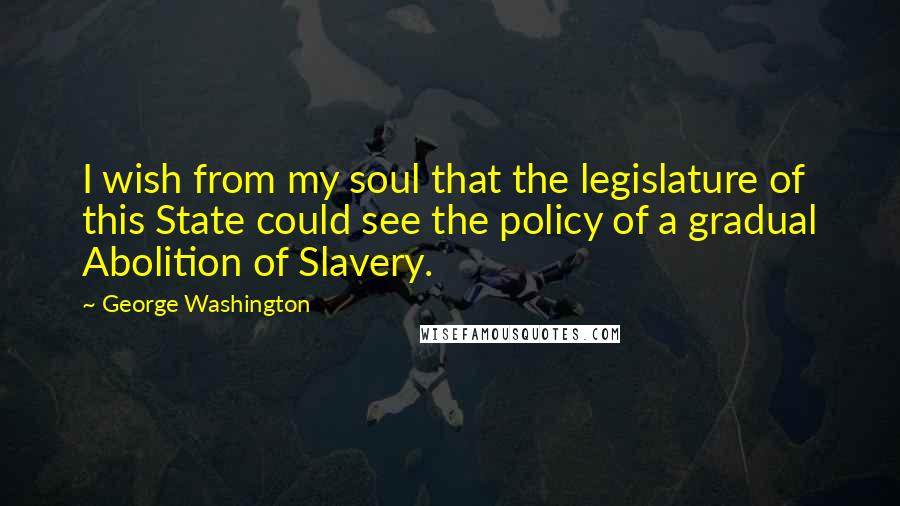 George Washington quotes: I wish from my soul that the legislature of this State could see the policy of a gradual Abolition of Slavery.