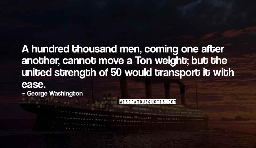 George Washington quotes: A hundred thousand men, coming one after another, cannot move a Ton weight; but the united strength of 50 would transport it with ease.