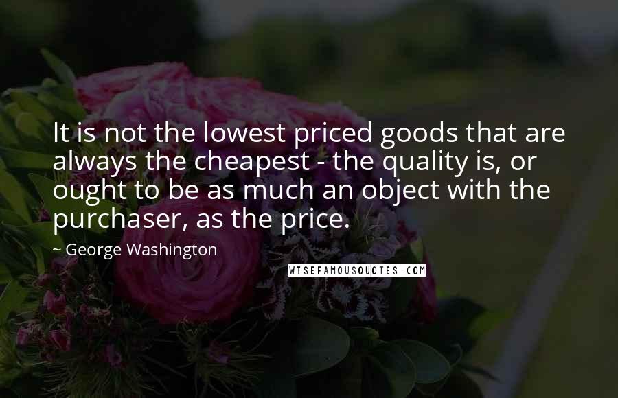 George Washington quotes: It is not the lowest priced goods that are always the cheapest - the quality is, or ought to be as much an object with the purchaser, as the price.