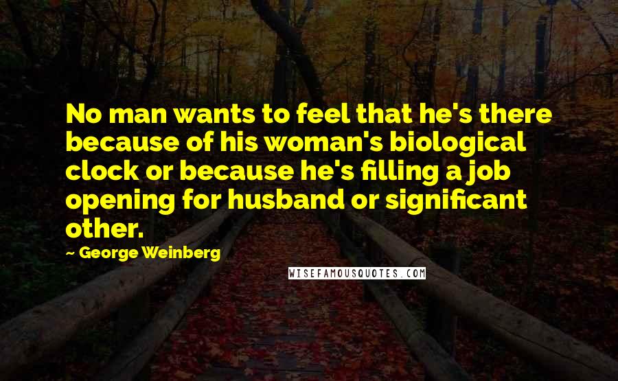 George Weinberg quotes: No man wants to feel that he's there because of his woman's biological clock or because he's filling a job opening for husband or significant other.