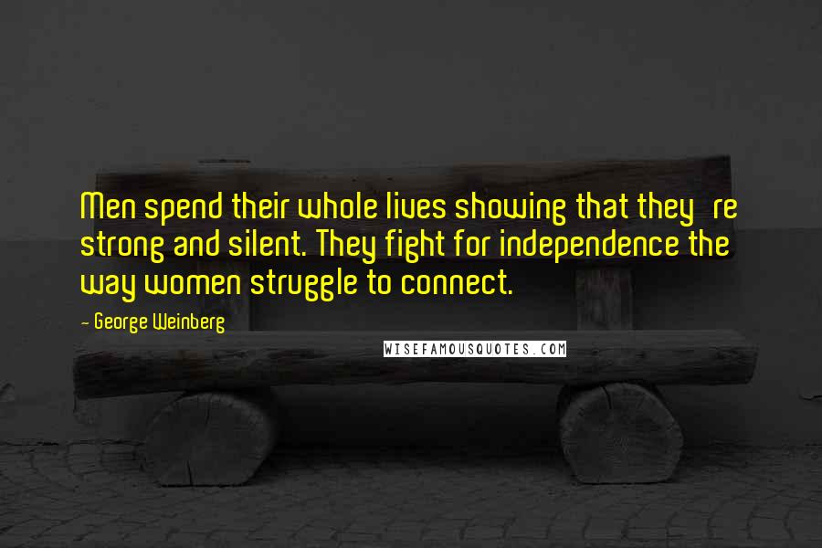 George Weinberg quotes: Men spend their whole lives showing that they're strong and silent. They fight for independence the way women struggle to connect. George Weinberg quotes: Men spend their whole lives showing that they're strong and silent. They fight for independence the way women struggle to connect.