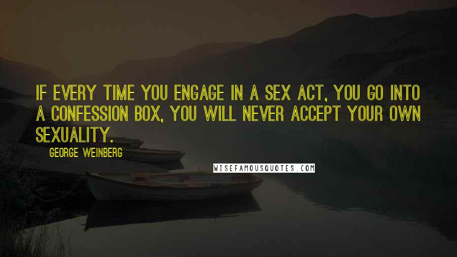 George Weinberg quotes: If every time you engage in a sex act, you go into a confession box, you will never accept your own sexuality. George Weinberg quotes: If every time you engage in a sex act, you go into a confession box, you will never accept your own sexuality.