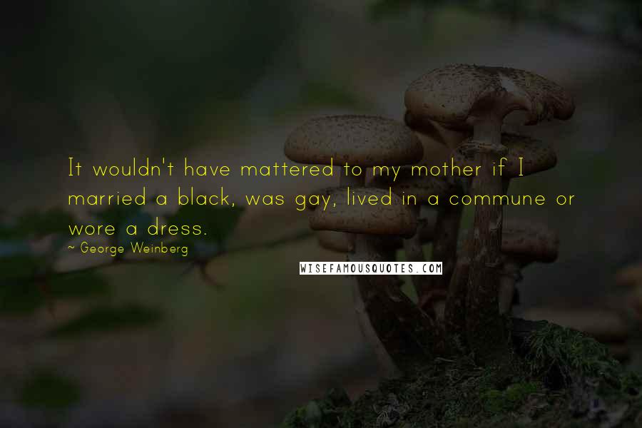 George Weinberg quotes: It wouldn't have mattered to my mother if I married a black, was gay, lived in a commune or wore a dress. George Weinberg quotes: It wouldn't have mattered to my mother if I married a black, was gay, lived in a commune or wore a dress.
