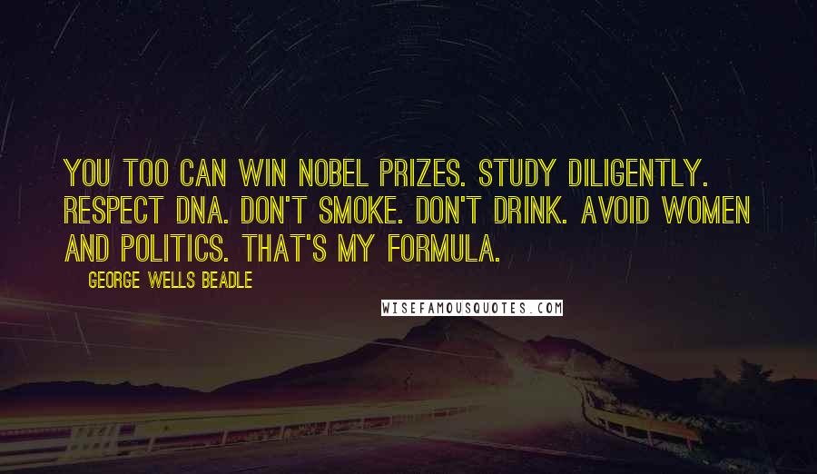 George Wells Beadle quotes: You too can win Nobel Prizes. Study diligently. Respect DNA. Don't smoke. Don't drink. Avoid women and politics. That's my formula. George Wells Beadle quotes: You too can win Nobel Prizes. Study diligently. Respect DNA. Don't smoke. Don't drink. Avoid women and politics. That's my formula.