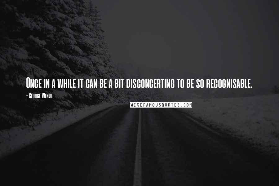 George Wendt quotes: Once in a while it can be a bit disconcerting to be so recognisable.