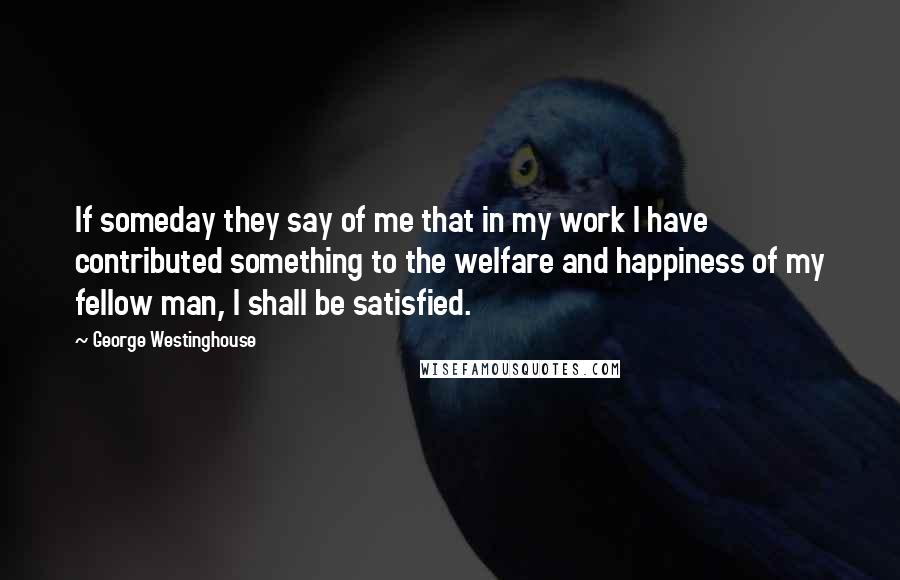 George Westinghouse quotes: If someday they say of me that in my work I have contributed something to the welfare and happiness of my fellow man, I shall be satisfied. George Westinghouse quotes: If someday they say of me that in my work I have contributed something to the welfare and happiness of my fellow man, I shall be satisfied.