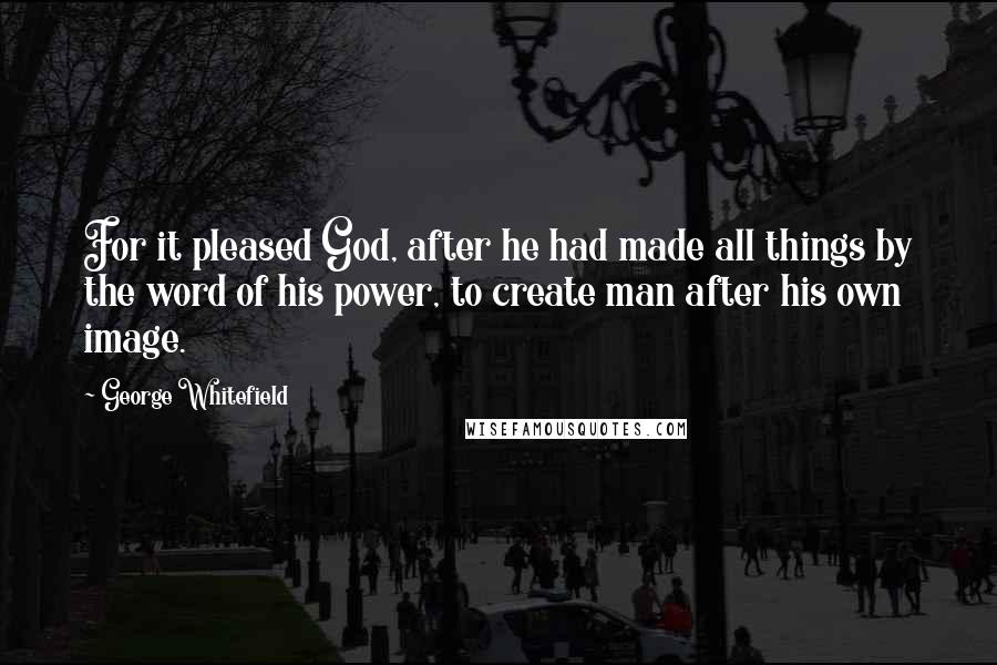 George Whitefield quotes: For it pleased God, after he had made all things by the word of his power, to create man after his own image.