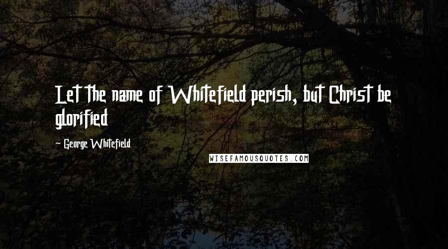 George Whitefield quotes: Let the name of Whitefield perish, but Christ be glorified