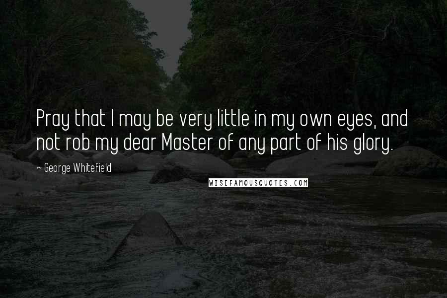 George Whitefield quotes: Pray that I may be very little in my own eyes, and not rob my dear Master of any part of his glory.