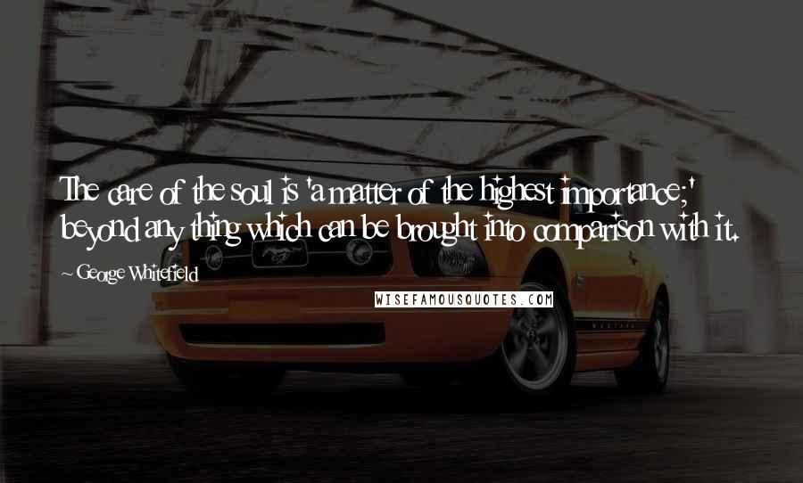 George Whitefield quotes: The care of the soul is 'a matter of the highest importance;' beyond any thing which can be brought into comparison with it.