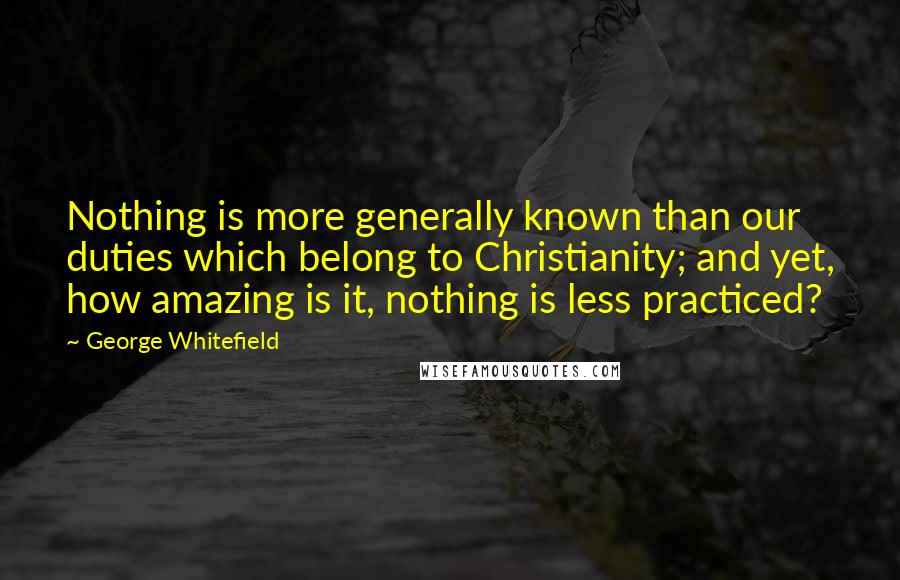 George Whitefield quotes: Nothing is more generally known than our duties which belong to Christianity; and yet, how amazing is it, nothing is less practiced?